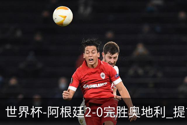 世界杯-阿根廷2-0完胜奥地利 提前一轮小组出线